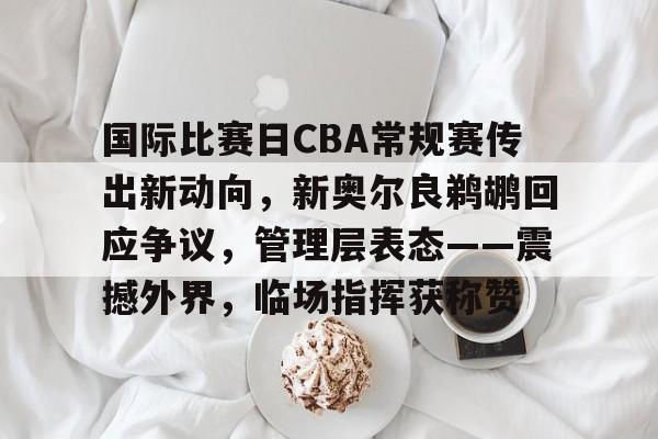 易胜博官网-包含国际比赛日CBA常规赛传出新动向，新奥尔良鹈鹕回应争议，管理层表态——震撼外界，临场指挥获称赞的词条